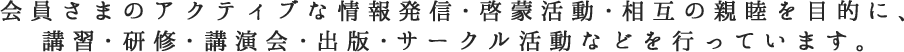 会員さまのアクティブな情報発信・啓蒙活動・相互の親睦を目的に、講習・研修・講演会・出版・サークル活動などを行っています。